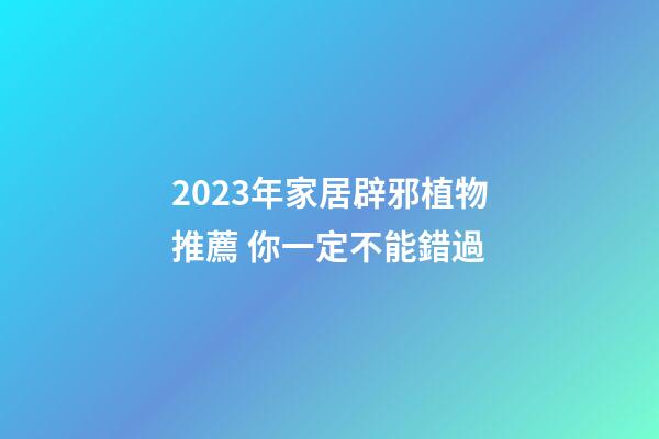 2023年家居辟邪植物推薦 你一定不能錯過